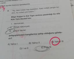 Umak zorunda
vardır.
stijçin ayrılan kısmına işaretleyiniz.
3.
"Aç, fakir milleti hep toplattım. Fakir milleti zengin kıl-
dım. Az milleti çok kıldım."
Bilge Kağan'ın Kül Tigin anıtına yazdırdığı bu söz
Kök Türk Devleti'nin;
I. demokrasi,
11. dünya hâkimiyeti,
III. sosyal devlet
anlayışlarından hangilerine sahip olduğunu göste-
rir?
A) Yalnız I
D) I ve II
B) Yalnız II
E) Tive III
Yalnız III
en