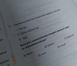 lin-
rttıran
5.
LİMİT YAYINLARI
bulunur.
ra-
İnsanlarda görülen bazı rahatsızlıklar aşağıda verilmiştir.
1. Bronşit
II. Kömür zehirlenmesi
III. Varis
Buna göre, yukarıdakilerden hangileri solunum siste-
mi rahatsızlıklarındandır?
A) Yalnız I
B) Yalnız II
C) Yalnız III
D) I ve II
E) II ve III