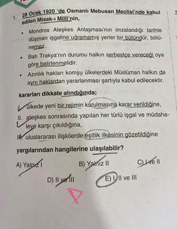 1.
28 Ocak 1920 'de Osmanlı Mebusan Meclisi'nde kabul
edilen Misak-ı Milli'nin,
Mondros Ateşkes Anlaşmasının imzalandığı tarihte
düşman işgaline uğramamış yerler bir bütündür, bölü-
nemez.
Batı Trakya'nın durumu halkın serbestçe vereceği oya
göre belirlenmelidir.
Azınlık hakları komşu ülkelerdeki Müslüman halkın da
aynı haklardan yararlanması şartıyla kabul edilecektir.
kararları dikkate alındığında;
●
ülkede yeni bir rejimin kurulmasına karar verildiğine,
II. ateşkes sonrasında yapılan her türlü işgal ve müdaha-
Vleye karşı çıkıldığına,
I uluslararası ilişkilerde eşitlik ilkesinin gözetildiğine
yargılarından hangilerine ulaşılabilir?
A) Yalnız 1
B) Yalnız II
D) || ve Till
E) III ve III
C) Ive Il