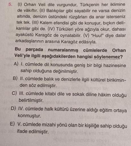 5.
(1) Orhan Veli dile vurgundur, Türkçenin her iklimine
de vâkıftır. (II) Balıkçılar gibi sayabilir ne varsa denizin
altında, denizin üstündeki rüzgârları da anar isterseniz
tek tek. (III) Kalem efendisi gibi de konuşur, bıçkın deli-
kanlılar gibi de. (IV