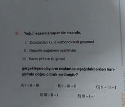 8.
Yoğun egzersiz yapan bir insanda,
I. Dokulardan kana karbondioksit geçmesi
II. Omurilik soğanının uyarılması
III. Kanın pH'inin düşmesi
gerçekleşen olayların sıralaması aşağıdakilerden han-
gisinde doğru olarak verilmiştir?
A) |- ||- |||
B) |- |||-||
D) ||-||-|
C) ||- |||-|
E) |||-1-11