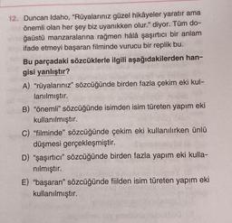 12. Duncan Idaho, "Rüyalarınız güzel hikâyeler yaratır ama
önemli olan her şey biz uyanıkken olur." diyor. Tüm do-
ğaüstü manzaralarına rağmen hâlâ şaşırtıcı bir anlam
ifade etmeyi başaran filminde vurucu bir replik bu.
Bu parçadaki sözcüklerle ilgili aşağıdakilerden han-
gisi yanlıştır?
A) "rüyalarınız" sözcüğünde birden fazla çekim eki kul-
lanılmıştır.
B) "önemli" sözcüğünde isimden isim türeten yapım eki
kullanılmıştır.
C) "filminde" sözcüğünde çekim eki kullanılırken ünlü
düşmesi gerçekleşmiştir.
D) "şaşırtıcı" sözcüğünde birden fazla yapım eki kulla-
nılmıştır.
E) "başaran" sözcüğünde fiilden isim türeten yapım eki
kullanılmıştır.