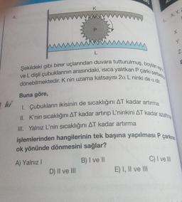 ki
Buna göre,
K
Şekildeki gibi birer uçlarından duvara tutturulmuş, boylan e
Ive L dişli çubuklarının arasındaki, ısıca yalıtkan P çarkı serbest
dönebilmektedir. K nin uzama katsayısı 2a L ninki de a dir.
D) II ve III
1. X, Y,
I. Çubukların ikisinin de sıcaklığını AT kadar artırma
II. K'nin sıcaklığını AT kadar artırıp L'ninkini AT kadar azaltma
III. Yalnız L'nin sıcaklığını AT kadar artırma
işlemlerinden hangilerinin tek başına yapılması P çarkının
ok yönünde dönmesini sağlar?
A) Yalnız I
B) I ve II
E) I, II ve III
X
C) I ve III
Y
Z
E