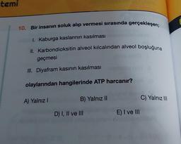 temi
10. Bir insanın soluk alıp vermesi sırasında gerçekleşen;
1. Kaburga kaslarının kasılması
II. Karbondioksitin alveol kılcalından alveol boşluğuna
geçmesi
III. Diyafram kasının kasılması
olaylarından hangilerinde ATP harcanır?
A) Yalnız I
B) Yalnız II
D) I, II ve III
E) I ve III
C) Yalnız III