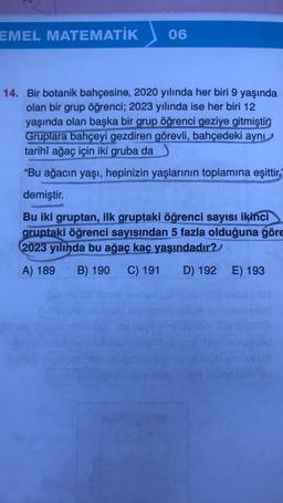 EMEL MATEMATİK
06
14. Bir botanik bahçesine, 2020 yılında her biri 9 yaşında
olan bir grup öğrenci; 2023 yılında ise her biri 12
yaşında olan başka bir grup öğrenci geziye gitmiştir.
Gruplara bahçeyi gezdiren görevli, bahçedeki aynı
tarihî ağaç için iki gruba da
"Bu ağacın yaşı, hepinizin yaşlarının toplamına eşittir.
demiştir.
Bu iki gruptan, ilk gruptaki öğrenci sayısı ikinci
gruptaki öğrenci sayısından 5 fazla olduğuna göre
2023 yılında bu ağaç kaç yaşındadır?
A) 189 B) 190 C) 191
D) 192
ald heri
E) 193
nozolid
inegolid
08
10 bv