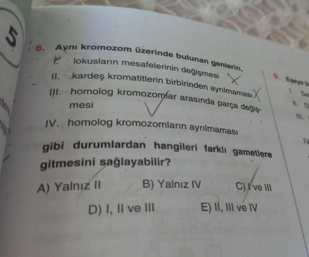 5
6.
Aynı kromozom üzerinde bulunan genlerin,
lokusların mesafelerinin değişmesi
.
X
kardeş kromatitlerin birbirinden ayrılmaması
III. homolog kromozomlar arasında parça değiş-
mesi
IV. homolog kromozomların ayrılmaması
gibi durumlardan hangileri farklı ga