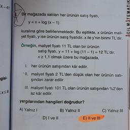 X-4Y
gisi-
Ex≤8
Bir mağazada satılan her ürünün satış fiyatı,
y = x + log (x - 1)
kuralına göre belirlenmektedir. Bu eşitlikte, x ürünün mali-
yet fiyatı, y ise ürünün satış fiyatıdır. x ile y'nin birimi TL'dir.
Örneğin, maliyet fiyatı 11 TL olan bir ürünün
I.
II.
satış fiyatı, y = 11+ log (11-1) = 12 TL'dir.
x ≥ 1,1 olmak üzere bu mağazada,
her ürünün satışından kâr edilir.
maliyet fiyatı 2 TL'den düşük olan her ürünün satı-
şından zarar edilir.
III. maliyet fiyatı 101 TL olan ürünün satışından %2'den
az kâr edilir.
yargılarından hangileri doğrudur?
A) Yalnız I
B) Yalnız II
D) I ve II
E) II ve III
C) Yalnız III
ACIL MATEMATIK