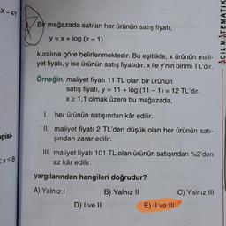 X-4Y
gisi-
Ex≤8
Bir mağazada satılan her ürünün satış fiyatı,
y = x + log (x - 1)
kuralına göre belirlenmektedir. Bu eşitlikte, x ürünün mali-
yet fiyatı, y ise ürünün satış fiyatıdır. x ile y'nin birimi TL'dir.
Örneğin, maliyet fiyatı 11 TL olan bir ürünün
I.
II.
satış fiyatı, y = 11+ log (11-1) = 12 TL'dir.
x ≥ 1,1 olmak üzere bu mağazada,
her ürünün satışından kâr edilir.
maliyet fiyatı 2 TL'den düşük olan her ürünün satı-
şından zarar edilir.
III. maliyet fiyatı 101 TL olan ürünün satışından %2'den
az kâr edilir.
yargılarından hangileri doğrudur?
A) Yalnız I
B) Yalnız II
D) I ve II
E) II ve III
C) Yalnız III
ACIL MATEMATIK