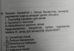 8) Osmanlı Devleti'nin I. Dünya Savaşı'nda, savaştığı
cephelerde başlıca amaçları şunlar olmuştur,
I. Kaybettiği toprakları geri almak
II.Topraklarını korumak
III.Müttefiklerine yardımcı olmak
Aşağıdakilerden hangisinde
verilen cephelerde
sadece III. amaç için savaşıldığı söylenebilir?
A) Çanakkale-Kanal
B) Galiçya-Makedonya
C) Makedonya-Kafkasya
D) Hicaz-Kanal
F) Kafkasya-Kanal