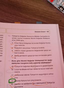 yani
evlet
edi-
Bah,
ge-
dan
anlı
se
miş
man
ki-
5.
Deneme Sınavı - 08
Türkiye'nin Boğazlar Sorunu'nu Milletler Cemiyetine ta-
şıması üzerine imzalanan Montrö Boğazlar Sözleşme-
si'ne (1936) göre,
Lozan Barış Antlaşması ile kurulan Boğazlar Komis-
yonu kaldırıldı.
Boğazların savunması Türkiye'ye bırakıldı.
Yabancı ticaret gemilerinin Boğazlardan geçişi ser-
best bırakıldı.
Savaş gemilerinin geçişi için bazı sınırlamalar getiril-
di.
Buna göre Montrö Boğazlar Sözleşmesi'nin aşağı-
dakilerden hangisine katkı sağladığı söylenemez?
A) Türkiye'nin bağımsız devlet yapısının güçlenmesine
B) Lozan'da Misakımilli'den verilen bir tavizin telafi edil-
mesine
C) Uluslararası alanda Türkiye'nin saygınlığının artma-
sına
D) Kabotaj Kanunu'nun çıkarılmasına
E) İstanbul ve sahillerinin tam hâkimiyetinin Türkiye'ye
geçmesine
O