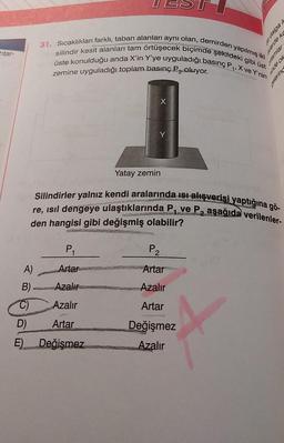 htar-
A)
B)
C)
D)
E)
31. Sıcaklıkları farklı, taban alanları aynı olan, demirden yapılmış iki
üste konulduğu anda X'in Y'ye uyguladığı basınç P₁, X ve Y'nin
silindir kesit alanları tam örtüşecek biçimde şekildeki gibi üst
zemine uyguladığı toplam basınç P₂ oluyor.
X
P₁
Artar
Azalır
Azalır
Artar
Değişmez
Y
Yatay zemin
ebep
P₂
Artar
Azalır
Artar
Değişmez
Azalır
eplay
Jewel
Silindirler yalnız kendi aralarında ısı alışverişi yaptığına gö-
re, ısıl dengeye ulaştıklarında P₁ ve P₂ aşağıda verilenler-
den hangisi gibi değişmiş olabilir?
yo apu
Sele