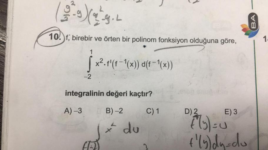 LIG
(9) (2²9.2
L
10. f; birebir ve örten bir polinom fonksiyon olduğuna göre,
1
Jame
-2
x².f'(f-1(x)) d(f-1(x))
integralinin değeri kaçtır?
A) -3
B)-2
C) 1
CAL
L
* du
D) 2
E) 3
[(y) = 0
+²(y) dy=do
BA
1.