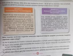 7. 2020 yılında tüm dünyayı etkisi altına alan koronavirüs (Covid - 19) ile ilgili aşı çalışmaları hala sürmektedir.
Aşağıda aşı geliştirme çalışmaları sırasında uzmanların belirttiği iki farklı senaryo verilmiştir.
SENARYO 1
Koronavirüs Aşıyı Yok Edemeyecek.
Başarılı bir aşı virüsü durdurabilir. Ancak virüs
aşıyı alt edebilecek mutasyonlar geçirmez.
Tüm virüsler gibi koronavirüs de insandan in-
sana geçerken mutasyona uğruyor. Ancak bu
mutasyonlar sadece virüsün genetik kodunda
değişikliğe neden olurken virüsün işleyiş bici-
mini değiştirmiyor. Dolayısıyla aşıyı alt ede-
bilecek herhangi bir mutasyon virüsün başka
hücreleri enfekte edememesi anlamına geli-
yor.
SENARYO 2
Mutasyonlar zamanla aşıyı etkisiz
hale getirecek.
Virüs vücuttaki savaşçı hücrelerin (antikor-
ların) yapışmasını engeleyecek bir şekilde
mutasyona uğrarsa bu durum kalıcı ve evren-
sel bir aşı bulunmasını zorlaştırabilir. Vücu-
dun bir enfeksiyon ya da aşıya tepki olarak
ürettiği antikorlar, virüslerin antijen adı ver-
ilen belirli noktalarına yapışarak etkili oluyor.
Virüsteki rastgele mutasyonlar antijenin şeklini
değiştirirse bu durum aşıyı virüse karşı daha
etkisiz hâle getirebilir.
Bilim insanları tarafından öngörülen senaryolar değerlendirildiğinde aşağıdaki yorumlardan hangisinin
yapılması uygun olmaz?
A) Her iki senaryoda da virüslerin mutasyona uğrayacakları ve genetik yapılarının değişeceği öngörülmektedir.
B) Aşının virüs üzerinde etkileri konusunda bilim insanlarının farklı görüşleri olduğundan aşı çalışmalarına baş-
lanması mümkün değildir.
C) Hastalığa sebep olan etkenin geçireceği mutasyonlar aşı üretme çalışmalarını olumsuz yönde etkileyebilir.
D) Hastalık yapıcı etkenin geçirdiği mutasyonlar bu etkenin geliştirilen aşıya karşı direnç kazanmasını sağlayabilir.
Mozaik Yayınları
Luiler vorilmistir