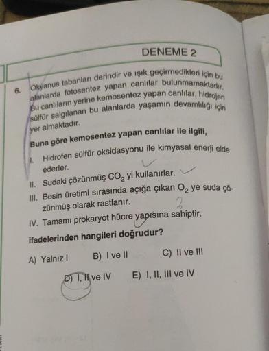 6.
DENEME 2
Okyanus tabanları derindir ve ışık geçirmedikleri için bu
alanlarda fotosentez yapan canlılar bulunmamaktadır.
Bu canlıların yerine kemosentez yapan canlılar, hidrojen
sülfür salgılanan bu alanlarda yaşamın devamlılığı için
yer almaktadır.
Buna