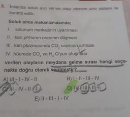 3. İnsanda soluk alıp verme olayı otonom sinir sistemi ile
kontrol edilir.
Soluk alma mekanizmasında;
1. solunum merkezinin uyarılması
II. kan pH'sının oranının düşmesi
III. kan plazmasında CO₂ oranının artması
IV. hücrede CO₂ ve H₂ O'yun oluşması
verilen olayların meydana gelme sırası hangi seçe-
nekte doğru olarak verilmiştir?
A) III-1-IV-11
B) I-II-III-IV
Crill-IV-11 1
DIVA
E) II-III-I-IV