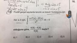 trat+bx
49+2b+c
-0) +la+can+bx | 1 -> a+b+20=5
%
-2
-1-5+19=5
-2-20+hax5
12) Pozitif gerçel sayılarda tanımlı ve türevli f fonksiyonu için
b
her a, b için,
için, S
a
olduğuna göre,
A) 1
x-f'(x)-2f(x)
x3
B) 2
dx = 0
f(5)-f(3) kaçtır?
f(2)
C) 3
D) 4
E) 5
BA
16.