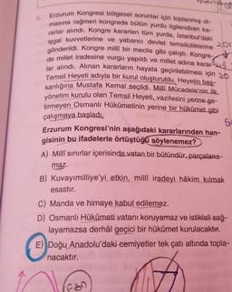 5.
Erzurum Kongresi bölgesel sorunlar için toplanmış ol-
masına rağmen kongrede bütün yurdu ilgilendiren ka-
rarlar alındı. Kongre kararları tüm yurda, İstanbul'daki
işgal kuvvetlerine ve yabancı devlet temsilciliklerine
gönderildi. Kongre millî bir meclis gibi çalıştı. Kongre-
de millet iradesine vurgu yapıldı ve millet adına karar-5
lar alındı. Alınan kararların hayata geçirilebilmesi için 30
Temsil Heyeti adıyla bir kurul oluşturuldu. Heyetin baş-
kanlığına Mustafa Kemal seçildi. Millî Mücadele'nin ilk
yönetim kurulu olan Temsil Heyeti, vazifesini yerine ge-
tirmeyen Osmanlı Hükûmetinin yerine bir hükûmet gibi
çalışmaya başladı.
Si
Erzurum Kongresi'nin aşağıdaki kararlarından han-
gisinin bu ifadelerle örtüştüğü söylenemez?
A) Millî sınırlar içerisinde vatan bir bütündür, parçalana-
maz.
201
B) Kuvayımilliye'yi etkin, milli iradeyi hâkim kılmak
esastır.
C) Manda ve himaye kabul edilemez.
D) Osmanlı Hükûmeti vatanı koruyamaz ve istiklali sağ-
layamazsa derhâl geçici bir hükümet kurulacaktır.
E) Doğu Anadolu'daki cemiyetler tek çatı altında topla-
nacaktır.
Fan