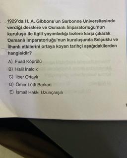 1929'da H. A. Gibbons'un Sarbonne Üniversitesinde
verdiği derslere ve Osmanlı İmparatorluğu'nun
kuruluşu ile ilgili yayımladığı tezlere karşı çıkarak
Osmanlı İmparatorluğu'nun kuruluşunda Selçuklu ve
İlhanlı etkilerini ortaya koyan tarihçi aşağıdakilerden
hangisidir?
A) Fuad Köprülü
B) Halil İnalcık
C) İlber Ortaylı
D) Ömer Lütfi Barkan
E) İsmail Hakkı Uzunçarşılı