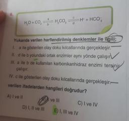 6.
a
H₂O + CO, H,COH + HCO
Yukarıda verilen harflendirilmiş denklemler ile ilgili;
I. a ile gösterilen olay doku kılcallarında gerçekleşir.
II. d ile b yolundaki ortak enzimler aynı yönde çalışır
III. a ile b de kullanılan karbonikanhidraz enzimi tersini
çalışır.
IV. c ile gösterilen olay doku kılcallarında gerçekleşir.
verilen ifadelerden hangileri doğrudur?
A) I ve II
D) I, II ve III
ve III
C) I ve IV
E) I, III ve IV