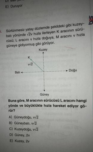 E) Duruyor
5. Sürtünmesiz yatay düzlemde şekildeki gibi kuzey-
batı yönünde √2v hızla ilerleyen K aracının sürü-
cüsü; L aracını v hızla doğuya, M aracını v hızla
güneye gidiyormuş gibi görüyor.
Kuzey
Bati
K
v√2
Güney
A) Güneydoğu, v√2
B) Güneybatı, v√2
C)