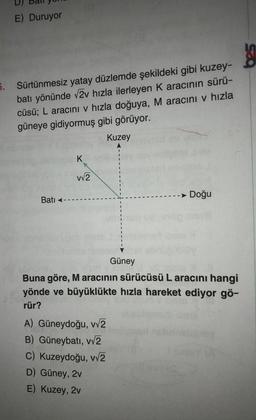 E) Duruyor
5. Sürtünmesiz yatay düzlemde şekildeki gibi kuzey-
batı yönünde √2v hızla ilerleyen K aracının sürü-
cüsü; L aracını v hızla doğuya, M aracını v hızla
güneye gidiyormuş gibi görüyor.
Kuzey
Bati
K
v√2
Güney
A) Güneydoğu, v√2
B) Güneybatı, v√2
C) Kuzeydoğu, v√2
D) Güney, 2v
E) Kuzey, 2v
Doğu
Buna göre, M aracının sürücüsü L aracını hangi
yönde ve büyüklükte hızla hareket ediyor gö-
rür?