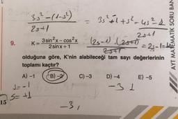 15
2 số (15)
25+1
9.
K=
A) -1
S=-1
S= +1
(25-1). (25+1)
28+1
= 2₁-1=44
ZSFT
olduğuna göre, K'nin alabileceği tam sayı değerlerinin
toplamı kaçtır?
3 sin²x-cos²x
2sinx+1
B)-2
ushlyti
=
C) -3
2510_31
35² +1 +5² = 45² 4
D) -4
-31
AYT MATEMATİK SORU BAN
E) -5