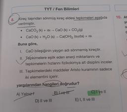 TYT/ Fen Bilimleri
8. Kireç taşından sönmüş kireç eldesi tepkimeleri aşağıda
verilmiştir.
CaCO3 (k) + ISI → CaO (k) + CO₂(g)
CaO (k) + H₂O (s) → Ca(OH)₂ (suda) + ISI
Buna göre,
1. CaO bileşiğinin yaygın adı sönmemiş kireçtir.
II. Tepkimelere eşlik eden enerji miktarlarını ve
tepkimelerin hızlarını fizikokimya alt disiplini inceler.
III. Tepkimelerdeki maddeler Aristo kuramının sadece
iki elementini içerir.
yargılarından hangileri doğrudur?
A) Yalnız t
B) Lve tit
D) II ve III
C) I ve II
E) I, II ve III
10. At
ya
O
C
L