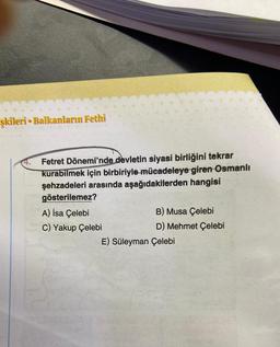 şkileri Balkanların Fethi
●
Fetret Dönemi'nde devletin siyasi birliğini tekrar
kurabilmek için birbiriyle mücadeleye giren Osmanlı
şehzadeleri arasında aşağıdakilerden hangisi
gösterilemez?
A) İsa Çelebi
C) Yakup Çelebi
B) Musa Çelebi
D) Mehmet Çelebi
E) Süleyman Çelebi