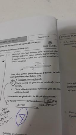 N BİLİMLERİ TESTİ
yoloji (15-20) alanlarına ait toplam 20 soru vardır.
sti için ayrılan kısmına işaretleyiniz.
görül-
3.
ayn!
Cisne
BİLGİ SARMAL
Newton'un Etki - Tepki Yasasına göre, her etki eşit büyü
lükte aynı doğrultuda ve ters yönde bir tepkiye sebep ol
Ancak etki - tepki kuvvetleri aynı cisme etki etmedikleri i
birbirini yok etmez.
B
yer
Deneme -4
F₂
etri.
emer
X
Şekildeki sürtünmesi dü
F
Buna göre, şekilde yatay düzlemde F kuvveti ile sab
hızla çekilmekte olan X cismi için;
F kuvvetiyle sürtünme kuvveti,
Cismin ağırlığı ile yerin cisme uyguladığı norma
kuvveti,
çiftlerinden hangileri etki - tepki çifti oluşturmaz?
A) Yalnız H
By Yalnız I
D) I ve II
III. Cisme etki eden sürtünme kuvveti ile yere etki ede
sürtünme kuvveti
C) I ve I
5. X, Y, Z cisimle
iplerle asılan ci
E) Il ve til
TYT/FEN BİLİM
Buna gö
mıknatıs
A) Yalnız
6. Cam ç
toprald