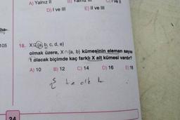 ba-
105
24
A) Yalnız il
D) I ve III
B) Pal
E) II ve III
2
18. X(a, b, c, d, e}
olmak üzere, Xn {a, b} kümesinin eleman sayısı
1 olacak biçimde kaç farklı X alt kümesi vardır?
A) 10
B) 12
C) 14
D) 16
E) 18
½ teak to
Ve ll