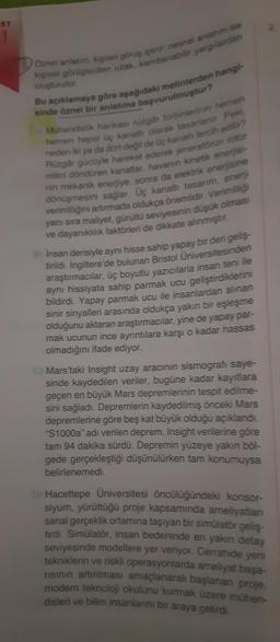 ST
Öznel anlatim, kişisel görüş içerir; nesnel anlatim ise
kişisel görüşlerden uzak, kanıtlanabilir yargılardan
oluşturulur.
Bu açıklamaya göre aşağıdaki metinlerden hangi-
sinde öznel bir anlatıma başvurulmuştur?
A) Mühendislik harikası rüzgâr türbinlerinin hemen
hemen hepsi üç kanatlı olarak tasarlanır. Peki,
neden iki ya da dört değil de üç kanatlı tercih edilir?
Rüzgâr gücüyle hareket ederek jeneratörün rotor
milini döndüren kanatlar, havanın kinetik enerjisi-
nin mekanik enerjiye, sonra da elektrik enerjisine
dönüşmesini sağlar. Üç kanatlı tasarım, enerji
verimliliğini artırmada oldukça önemlidir. Verimliliği
yanı sıra maliyet, gürültü seviyesinin düşük olması
ve dayanıklılık faktörleri de dikkate alınmıştır.
B) Insan derisiyle aynı hisse sahip yapay bir deri geliş-
tirildi. İngiltere'de bulunan Bristol Üniversitesinden
araştırmacılar, üç boyutlu yazıcılarla insan teni ile
aynı hissiyata sahip parmak ucu geliştirdiklerini
bildirdi. Yapay parmak ucu ile insanlardan alınan
sinir sinyalleri arasında oldukça yakın bir eşleşme
olduğunu aktaran araştırmacılar, yine de yapay par-
mak ucunun ince ayrıntılara karşı o kadar hassas
olmadığını ifade ediyor.
C) Mars'taki Insight uzay aracının sismografi saye-
sinde kaydedilen veriler, bugüne kadar kayıtlara
geçen en büyük Mars depremlerinin tespit edilme-
sini sağladı. Depremlerin kaydedilmiş önceki Mars
depremlerine göre beş kat büyük olduğu açıklandı.
"S1000a" adı verilen deprem, Insight verilerine göre
tam 94 dakika sürdü. Depremin yüzeye yakın böl-
gede gerçekleştiği düşünülürken tam konumuysa
belirlenemedi.
D) Hacettepe Üniversitesi öncülüğündeki konsor-
siyum, yürüttüğü proje kapsamında ameliyatları
sanal gerçeklik ortamına taşıyan bir simülatör geliş-
tirdi. Simülatör, insan bedeninde en yakın detay
seviyesinde modellere yer veriyor. Cerrahide yeni
tekniklerin ve riskli operasyonlarda ameliyat başa-
risinin artırılması amaçlanarak başlanan proje.
modern teknoloji okulunu kurmak üzere mühen-
disleri ve bilim insanlarını bir araya getirdi.
