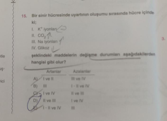 tle
uş-
vici
15. Bir sinir hücresinde uyartının oluşumu sırasında hücre içinde
ki;
1. K iyonlar
II. CO₂ 1
III. Na iyonları
IV. Glikoz
şeklindeki maddelerin değişme durumlan aşağıdakilerden
hangisi gibi olur?
Artanlar
A) I ve Il
B) III
CI ve IV
D) II ve III