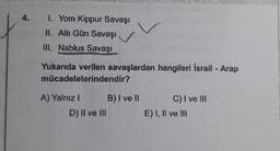 4.
1. Yom Kippur Savaşı
II. Altı Gün Savaşı
III. Nablus Savaşı
Yukarıda verilen savaşlardan hangileri İsrail - Arap
mücadelelerindendir?
A) Yalnız I
D) II ve III
B) I ve Il
C) I ve III
E) I, II ve III