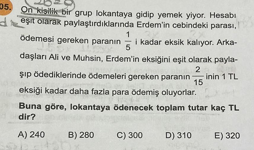 05. On kişilik bir grup lokantaya gidip yemek yiyor. Hesabı
deşit olarak paylaştırdıklarında Erdem'in cebindeki parası,
1
ödemesi gereken paranın i kadar eksik kalıyor. Arka-
daşları Ali ve Muhsin, Erdem'in eksiğini eşit olarak payla-
5
2
şıp ödediklerinde