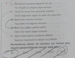 7.
P. G
1. Gümüş bir dumanla kapandı her yer
Yer ve gök bu akşam yayla dumanı
H. Yanık bir kaval sesi geliyordu uzaktan
Derdi dağlardan aşkın ak abalı bir çobandan
H. Belimizde kılıcımız kirmani
Taşı deler mızrağımın temreni
IV. Nice koç yiğitler yerlere serilir
Ölen ölür kalan sağlar bizimdir
V. Aşkın sihirli şarkısı yüzlerce dildedir
İspanya neşesiyle bu akşam bu zildedir
Numaranmış dizeler ait oldukları şiir türüne göre
ikişerli eşleştirildiğinde hangisi dışta kalır?
A) I.
BYT.
D) IV.
CYTII.