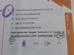 dli
9.
II.
III.
IV. Ağır bir dil kullanmak
V. Batı edebiyatını örnek almak
Yukarıdakilerden hangisi Tanzimat'ın II. kuşağı ile
Servetifünûncuların ortak özelliklerinden bin değil-
dir?
Sanat sanat içindir görüşünü benimsemek
Şiiri düzyazıya yaklaştırmak
Aruz ölçüsünü kullanmak
A) I
B) II
C) III
DIV
DIVE) V
ÜNİTE - 3
ŞİİR