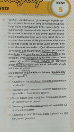 ince
2.
TEST
5
Susmak, verilebilecek en güzel cevaptır diyenler söy-
leyecek söz bulamıyorum deyip de hayatlarında birkaç
kitap dışına çıkamayanlarla birdir. İnsanın boğazının
düğümlendiği durumlar elbette vardır. Konuşamamak
ile susmak arasındaki o ince a