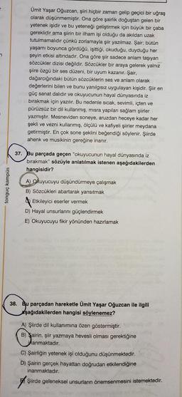 T
7
tonguç kampüs
Ümit Yaşar Oğuzcan, şiiri hiçbir zaman gelip geçici bir uğraş
olarak düşünmemiştir. Ona göre şairlik doğuştan gelen bir
yetenek işidir ve bu yeteneği geliştirmek için büyük bir çaba
gereklidir ama şiirin bir ilham işi olduğu da akıldan uzak
tutulmamalıdır çünkü zorlamayla şiir yazılmaz. Şair; bütün
yaşamı boyunca gördüğü, işittiği, okuduğu, duyduğu her
şeyin etkisi altındadır. Ona göre şiir sadece anlam taşıyan
sözcükler dizisi değildir. Sözcükler bir araya gelerek yalnız
şiire özgü bir ses düzeni, bir uyum kazanır. Şair,
dağarcığındaki bütün sözcüklerin ses ve anlam olarak
değerlerini bilen ve bunu yanılgısız uygulayan kişidir. Şiir en
güç sanat dalıdır ve okuyucunun hayal dünyasında iz
bırakmak için yazılır. Bu nedenle sıcak, sevimli, içten ve
pürüzsüz bir dil kullanmış, misra yapıları sağlam şiirler
yazmıştır. Mesneviden soneye, aruzdan heceye kadar her
şekli ve vezni kullanmış, ölçülü ve kafiyeli şiirler meydana
getirmiştir. En çok sone şeklini beğendiği söylenir. Şiirde
ahenk ve musikinin gereğine inanır.
37. Bu parçada geçen "okuyucunun hayal dünyasında iz
bırakmak" sözüyle anlatılmak istenen aşağıdakilerden
hangisidir?
A) Okuyucuyu düşündürmeye çalışmak
B) Sözcükleri abartarak yansıtmak
Etkileyici eserler vermek
D) Hayal unsurlarını güçlendirmek
E) Okuyucuyu fikir yönünden hazırlamak
38. Bu parçadan hareketle Ümit Yaşar Oğuzcan ile ilgili
aşağıdakilerden hangisi söylenemez?
A) Şiirde dil kullanımına özen göstermiştir.
B) Sairin, şiir yazmaya hevesli olması gerektiğine
inanmaktadır.
C) Şairliğin yetenek işi olduğunu düşünmektedir.
D) Şairin gerçek hayattan doğrudan etkilendiğine
inanmaktadır.
Şiirde geleneksel unsurların önemsenmesini istemektedir.