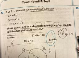 Temel Yeterlilik Testi
13. A ve B, E evrensel kümesinin iki alt kümesidir.
a = s(E)
b = s(A\B)
c = s(A' B')
olmak üzere, a, b ve c değerleri bilindiğine göre, aşağıda-
kilerden hangisi hesaplanabilir?
A) S(A)
B) S(AB)
D) s(A')
A
E) S(B)
d
Qaraye
C) s(BIA)
15.