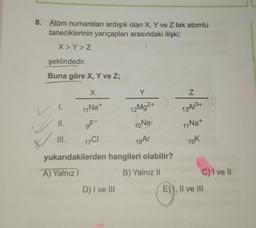 8. Atom numaraları ardışık olan X, Y ve Z tek atomlu
taneciklerinin yarıçapları arasındaki ilişki;
X>Y>Z
şeklindedir.
Buna göre X, Y ve Z;
X
11 Na+
1.
II.
III.
9F-
17CI
Y
12Mg2+ 0
10 Ne
18 Ar
yukarıdakilerden hangileri olabilir?
A) Yalnız I
B) Yalnız II
D) I ve III
Z
13A/3+
11 Na+
19k
10
C) I ve II
E), II ve III