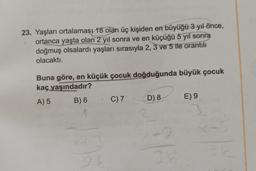 23. Yaşları ortalamaşı 18 olan üç kişiden en büyüğü 3 yıl önce,
ortanca yaşta olan 2 yıl sonra ve en küçüğü 5 yıl sonra
doğmuş olsalardı yaşları sırasıyla 2, 3 ve 5 ile orantılı
olacaktı.
Buna göre, en küçük çocuk doğduğunda büyük çocuk
kaç yaşındadır?
A) 5
B) 6
x+3
2
C) 7
D) 8
+2
34
E) 9
3
0-