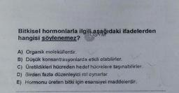 Bitkisel hormonlarla ilgili aşağıdaki ifadelerden
hangisi söylenemez?
OSYM
A) Organik moleküllerdir.
B) Düşük konsantrasyonlarda etkili olabilirler.
C) Üretildikleri hücreden hedef hücrelere taşınabilirler.
D) Birden fazla düzenleyici rol oynarlar
E) Hormonu üreten bitki için esansiyei maddelerdir.