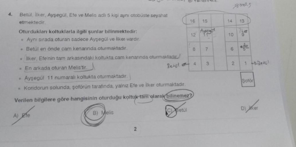 4. Betül, İlker, Ayşegül, Efe ve Melis adlı 5 kişi aynı otobüste seyahat
etmektedir.
Oturdukları koltuklarla ilgili şunlar bilinmektedir:
Aynı sırada oturan sadece Ayşegül ve İlker vardır.
• Betül en önde cam kenarında oturmaktadır.
. İlker, Efe'nin tam ar