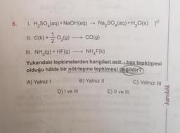 8. 1. H₂SO (aq) + NaOH(aq) → Na₂SO4(aq) + H₂O(s)
+1/202₂ (9) → CO(g)
II. C(k)+
III. NH3(g) + HF(g) →→→ NH F(K)
Yukarıdaki tepkimelerden hangileri asit - baz tepkimesi
olduğu hâlde bir nötrleşme tepkimesi değildir?
A) Yalnız I
B) Yalnız II
C) Yalnız III
D) I ve III
E) II ve III
karekök