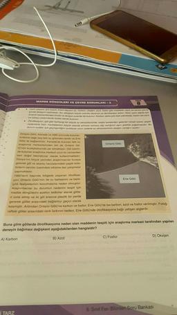 22.
MADDE DONGÜLERİ VE ÇEVRE SORUNLARI-2
Can yaşam için büyük önem taşıyan su, karbon, oksijen, azot, fosfor gibi maddeler canli ve cansiz çevre
de dolaşim halindedir. Su, döngüye büyük oranda okyanus ve denizlerden katilir. Azot, canli yapısı için
nem elementlerden bindir ve durgun sularda da bulunur. Karbon daha çok fosil yakıtlarda, fosfor ise canli
ve cansiz sistemlerde fosfat olarak bulunur.
i TARZ
Chokasyon, gol gibi herhangi bir büyük su ekosisteminde, başta karalardan gelenler olmak üzere, çeşitli
nedenlerle bazı maddelerinin büyük oranda artması sonucu alg varlığının aşın şekilde çoğalmasıdır. Bu
durum sudaki işik geçirgenliğini azaltarak uzun vadede su ekosisteminin oksijen varlığını azaltır.
Ontario Gölü, Kanada ve ABD sinininda bulunan
birbirine bağlı beş tatli su gölünden biridir ve Erie
Golü ile bağlantilidir. Kanada'da bulunan tatlı su
araştırma merkezlerinden biri de Ontario Go-
10'nün kuzeybatısında yer almaktadır. Göl üzerin-
de bulunan araştırma merkezi uzun bir zamandan
beri doğal laboratuvar olarak kullanılmaktadır.
Dünya'nın birçok yerinden araştırmacılar buraya
gelerek göl ve akarsu havzalarındaki çeşitli kirle-
ticilerin canlılar üzerindeki etkisine dair çalışmalar
yapmaktadır.
TEST
8
Ontario Gö10
1960'ların başında bölgede yaşanan ötrofikas-
yon, Ontario Gölü'nün de su kalitesinin ve balık-
çilik faaliyetlerinin bozulmasına neden olmuştur.
Araştırmacılar bu durumun nedenini tespit için
madde döngülerini azaltıcı tedbirler alarak gölle-
ri izole etmiş ve iki göl arasına plastik bir perde
gererek göller arasındaki bağlantıyı geçici olarak
kesmiştir. Ardından Ontario Gölü'ne karbon ve fosfor; Erie Gölü'ne ise karbon, azot ve fosfor verilmiştir. Fotoğ-
raftaki göller arasındaki renk farkının nedeni, Erie Gölü'nde ötrofikasyona bağlı yetişen alglerdir.
B) Azot
Buna göre göllerde ötrofikasyona neden olan maddenin tespiti için araştırma merkezi tarafından yapılan
deneyin bağımsız değişkeni aşağıdakilerden hangisidir?
A) Karbon
C) Fosfor
Erie Gölü
fer
D) Oksijen
8. Sınıf Fen Bilimleri Soru Bankası