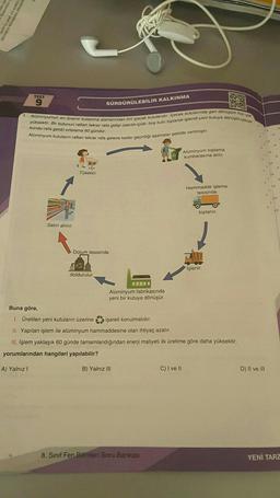 TEST
9
1. Alüminyumun en önemli kullanma alanlarından biri içecek kutularıdır. Içecek kutularında geri dönüşüm hızı çok
yüksektir. Bir kutunun raftan tekrar rafa gidişi (satıldı-içildi- boş kutu toplandı-işlendi-yeni kutuya dönüştü-içecek
kondu-rafa geldi) ortalama 60 gündür.
Alüminyum kutuların raftan tekrar rafa gelene kadar geçirdiği aşamalar şekilde verilmiştir.
Satın alınır.
24.
Tüketici
SÜRDÜRÜLEBİLİR KALKINMA
Dolum tesisinde
doldurulur
Alüminyum fabrikasında
yeni bir kutuya dönüşür.
B) Yalnız III
8. Sınıf Fen Bilimleri Soru Bankası
Alüminyum toplama
kumbarasına atılır.
C) I ve II
Hammadde işleme
tesisinde
Buna göre,
1. Üretilen yeni kutuların üzerine
işareti konulmalıdır.
II. Yapılan işlem ile alüminyum hammaddesine olan ihtiyaç azalır.
III. İşlem yaklaşık 60 günde tamamlandığından enerji maliyeti ilk üretime göre daha yüksektir.
yorumlarından hangileri yapılabilir?
A) Yalnız I
toplanır.
İşlenir.
D) II ve III
YENİ TARZ