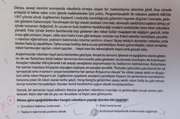 8.
Dünya, sanayi devrimi sonrasında robotlarla zirveye ulaşan bir makineleşme sürecine girdi. Kısa sürede
anlaşıldı ki tekrar eden rutin işlerde makinelerden iyisi yoktu. Programlanabilir ilk robotun patenti ABD'de
1957 yılında alındı. İngiltere'nin başkenti Londra'da tanıtıldığında görenleri hayrete düşüren Unimate, gele-
cek günlerin habercisiydi. Yorulmayan bir işçi olarak tanıtılan Unimate, otomotiv sektörünü sadece birkaç yıl
içinde tamamen değiştirdi. En ucuza en hızlı üretimin hedeflendiği modern endüstriler birer birer robotlara
yöneldi. Yıllar içinde üretim bantlarında boy gösteren dev robot kollar muazzam bir değişim geçirdi. Artık
insan gibi yürüyen, koşan, takla atan hatta insan gibi terleyen robotlar var. Evleri robotlar temizliyor, çocukla-
ri robotlar eğlendiriyor, yaşlıların bakımında robotlar yardımcı oluyor. Yapay zekäyla donatılan robotlar, artık
birden fazla işi yapabiliyor. Daha ucuza üretilip daha ucuza işletilebiliyor. Robot güvenlikçiler, robot cerrahlar,
robot hamburger aşçıları, robot çaycılar... Hayal olan bu teknolojilerin hepsi artık gerçek oldu.
Araştırmacılar robotları hayli zorlu testlerden geçiriyor. Ancak bu durumu işkence ve aşağılama olarak gören-
ler de var. Robotlara özlük hakları tanınması konusunda çaba gösteren uluslararası kuruluşlar da bulunuyor.
Amaçları robotlar bilinçlenerek hak arayışı savaşlarına başvurmadan bu haklarının belirlenmesi. Robotlarsa
her zaman insanlara ihtiyaçları olacağını söylüyor, en azından şimdilik. "Robotlar gelecekte çok önemli bir rol
oynayacak ama insanların sosyal becerilerine her zaman ihtiyacımız olacak." Bu sözler yapay zekâ ve duygu-
lara sahip robot Pepper'e ait. Ingiltere'de siyasilerin sorularını yanıtlayan Papper, bir parlamento komitesinin
karşısına çıkan ilk robot olarak tarihe geçti. Hong Kong'ta geliştirilen yapay zekâlı robot Sofia ise göz teması
kurup insanları tanıyabiliyor. Soruları kendi karakterine uygun olarak cevaplayabiliyor.
Gerçek, bir zamanlar hayal edilenin ötesine geçerken robotların insanlığa ne getireceğini ancak zaman gös-
terecek. Kesin olan tek bir şey var: Buradalar ve hiçbir yere gitmiyorlar.
Metne göre aşağıdakilerden hangisi robotların yaptığı işlerden biri değildir?
6) Evleri temizlemek
Endüstriyel faaliyetlerde üretime katkı sağlamak
A) Çocukların bakımını üstlenmek
C) Yaşlıların bakımında yardımcı olmak
