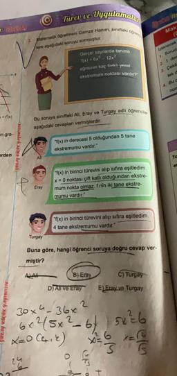 SORULAR
= f'(x)
un gra-
erden
GÜRAY KÜÇÜK YAYINCILIK
GURAY KÜÇÜK YAYINCILIK
Vygulamalar
3. Matematik öğretmeni Gamze Hanım, sınıftaki öğrend
lere aşağıdaki soruyu sormuştur.
24
Eray
Bu soruya sınıftaki Ali, Eray ve Turgay adlı öğrenciler
aşağıdaki cevapları vermişlerdir.
Turgay
Türev ve
ALA
Gerçel sayılarda tanımlı
"f(x) = 6x³-12x³
eğrisinin kaç farklı yerel
ekstremum noktası vardır?"
"f(x) in derecesi 5 olduğundan 5 tane
ekstremumu vardır."
"f(x) in birinci türevini alıp sıfıra eşitledim.
x = 0 noktası çift katlı olduğundan ekstre-
mum nokta olmaz. f nin iki tane ekstre-
mumu vardır."
"f(x) in birinci türevini alıp sıfıra eşitledim.
4 tane ekstremumu vardır."
Buna göre, hangi öğrenci soruya doğru cevap ver-
miştir?
B) Eray
C) Turgay
D) Ali ve Eray E) Eray ve Turgay
2
2
6x²/5x²-6/5x²=6
X=0 (4₁2) X = 6 x=
3
G
30x4-36x
30-0
ep-a
4-
Maks
(C
Izlenecek
1. Sorud
2. 1. der
3. Çekil
tek d
4. Bu c
nun
Ta
et