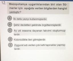 12.
Mezopotamya uygarlıklarından biri olan Sü-
merler için aşağıda verilen bilgilerden hangisi
yanlıştır?
Ailk defa yazıyı kullanmışlardır.
BŞehir devletleri şeklinde örgütlenmişlerdir.
Ay ytli esasına dayanan takvimi oluşturmuş
lardır.
D Kolonicilikte ileri gitmişlerdir.
E
Ziggurat adı verilen çok katlı tapınaklar yapmış-
lardır.