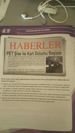 TEST
9
SÜRDÜRÜLEBİLİR KALKINMA
HABERLER
PET Şise ile Kart Dolumu Başladı
İstanbul Büyükşehir Belediyesi tarafından hizmete alınan yeni
bir uygulamayla vatandaşlar, PET şişelen çöpe atmak yerine
metro istasyonlarına konulan akıllı otomatiara attıklarında toplu
taşıma kartlarına yükleme yapabilecekler. Bunun için 0,33 litre-
lik PET şişe atıldığında 2 kuruş, 0,50 litrelik PET şişeye 3 kuruş.
1 litrelik PET şişe için 6 kuruş ve 1,5 litrelik PET şişe karşılığında
9 kuruş ödenecek.
Birçok noktaya konulan PET şişe otomatlarına uygulamanın
başlamasıyla vatandaşlar da yoğun ilgi gösterdi. Bu duruma en
çok sevinenler ise öğrenciler oldu.
Verilen haber metnine göre, aşağıdakilerden hangisi hizmete alınan yeni uygulamanın sağlayacağı avan-
tajlardan biri olamaz?
A) Şişelerin geri dönüşümü ile üretim yapılması sonucunda, materyallere fiziksel ve kimyasal işlem uygulanma
sayısı, normal üretim yapılırken uygulanan işlemlere oranla daha az olduğundan enerji tasarrufu sağlanacaktır.
B) Atık şişelerin üretimde hammadde kaynağı olarak kullanılması, ana malzemenin sıfırdan kullanılmasını
engelleyecek ve doğal kaynakların korunmasını sağlayacaktır.
C) Şişelerin geri dönüşümüyle çöpe daha fazla atık gitmesine neden olması, çöpün daha fazla yer kaplamasına
da neden olacağından, çöplerin bir yerden başka bir yere taşınmasını ve korunmasını zorlaştıracaktır.
D) Şişelerin geri kazandırılması ekonomiye hammadde girdisi sağlayacak ve geri dönüşüme sokulan malzeme-
lerin daha ekonomik olması nedeniyle hane ve ülke ekonomisine katkı sağlayacaktır.
8. Sinif Fen Bilimleri Soru Bankas